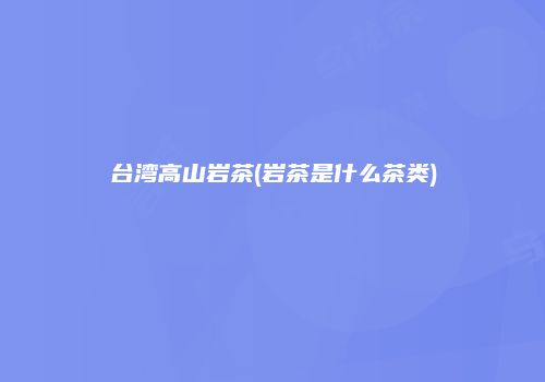 台湾高山岩茶(岩茶是什么茶类)