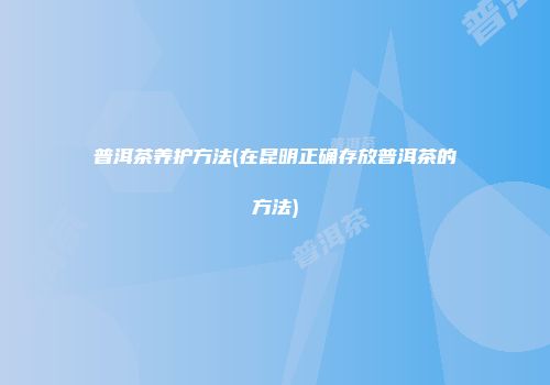 普洱茶养护方法(在昆明正确存放普洱茶的方法)