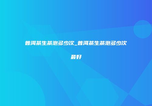 普洱茶生茶泡多少次_普洱茶生茶泡多少次最好