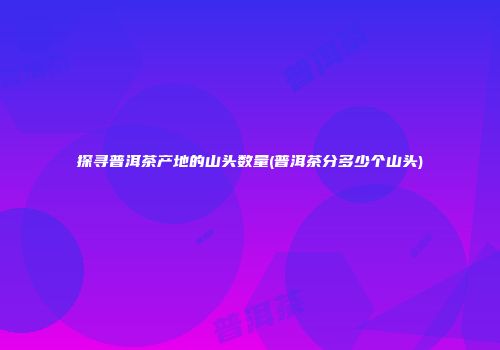 探寻普洱茶产地的山头数量(普洱茶分多少个山头)