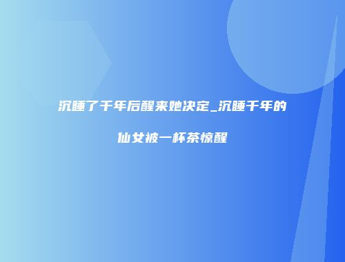 沉睡了千年后醒来她决定_沉睡千年的仙女被一杯茶惊醒