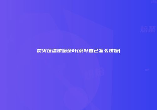 炭火恒温烘焙茶叶(茶叶自己怎么烘焙)