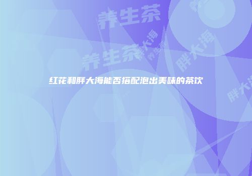 红花和胖大海能否搭配泡出美味的茶饮