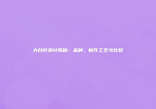 大白针茶叶揭秘：品种、制作工艺与比较