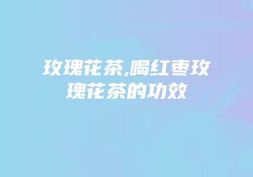 玫瑰花茶,喝红枣玫瑰花茶的功效
