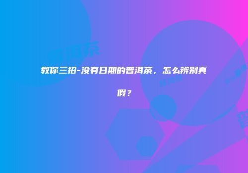 教你三招-没有日期的普洱茶，怎么辨别真假？