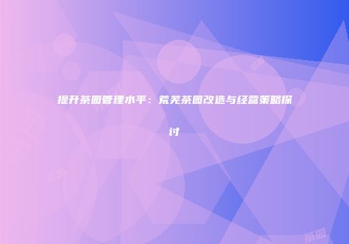 提升茶园管理水平：荒芜茶园改造与经营策略探讨