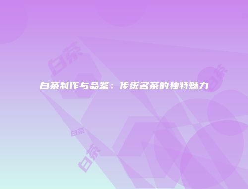 白茶制作与品鉴：传统名茶的独特魅力