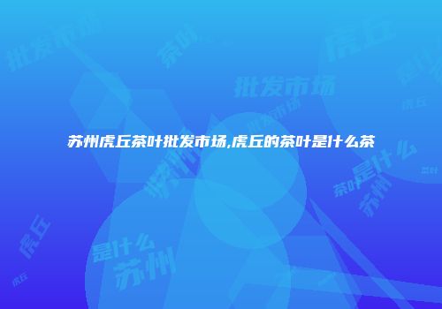 苏州虎丘茶叶批发市场,虎丘的茶叶是什么茶
