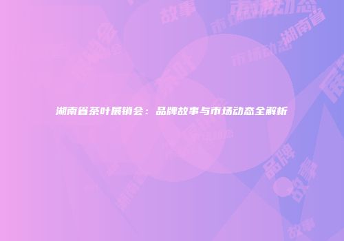 湖南省茶叶展销会：品牌故事与市场动态全解析