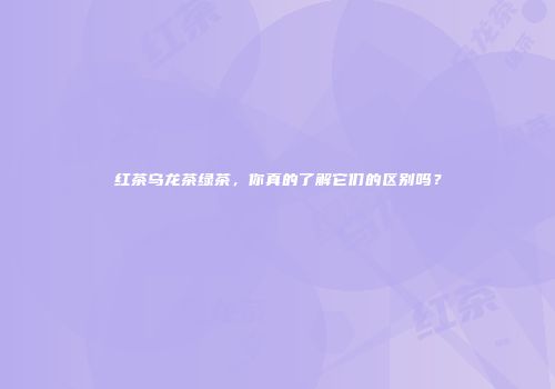 红茶乌龙茶绿茶，你真的了解它们的区别吗？