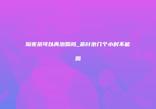 隔夜茶可以再泡喝吗_茶叶泡几个小时不能喝
