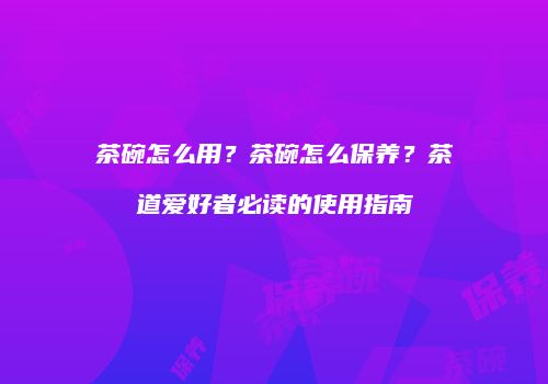 茶碗怎么用？茶碗怎么保养？茶道爱好者必读的使用指南