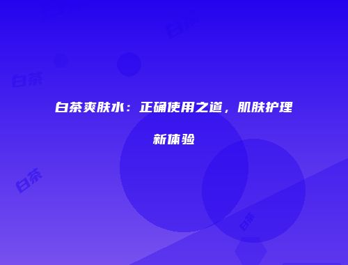 白茶爽肤水：正确使用之道，肌肤护理新体验