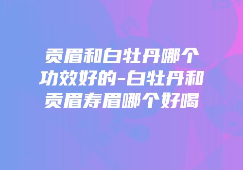 贡眉和白牡丹哪个功效好的-白牡丹和贡眉寿眉哪个好喝