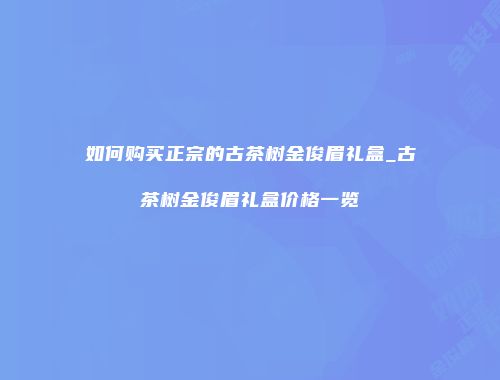 如何购买正宗的古茶树金俊眉礼盒_古茶树金俊眉礼盒价格一览