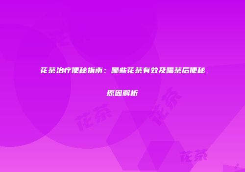 花茶治疗便秘指南：哪些花茶有效及喝茶后便秘原因解析