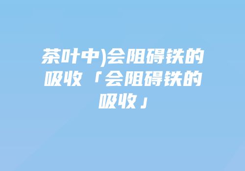 茶叶中)会阻碍铁的吸收「会阻碍铁的吸收」