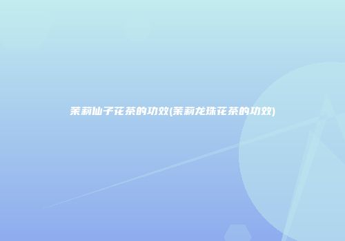 茉莉仙子花茶的功效(茉莉龙珠花茶的功效)