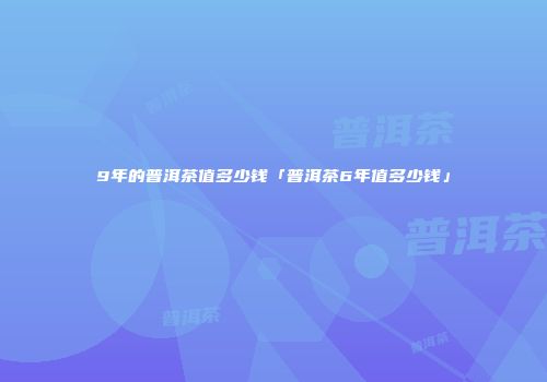 9年的普洱茶值多少钱「普洱茶6年值多少钱」