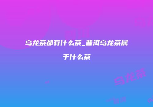乌龙茶都有什么茶_普洱乌龙茶属于什么茶