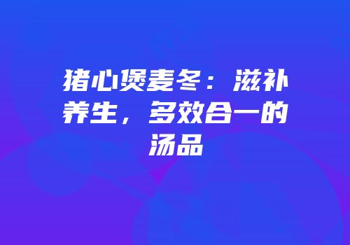 猪心煲麦冬：滋补养生，多效合一的汤品