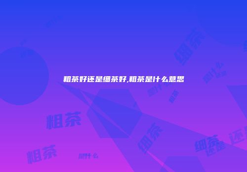粗茶好还是细茶好,粗茶是什么意思