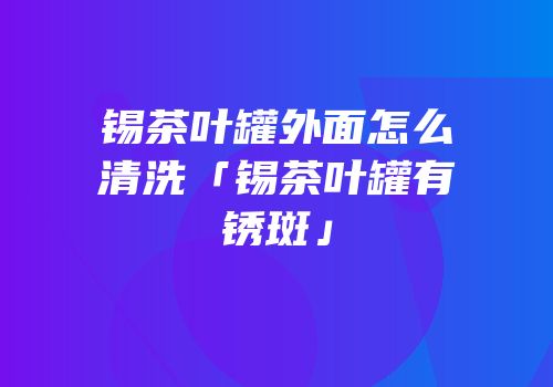 锡茶叶罐外面怎么清洗「锡茶叶罐有锈斑」