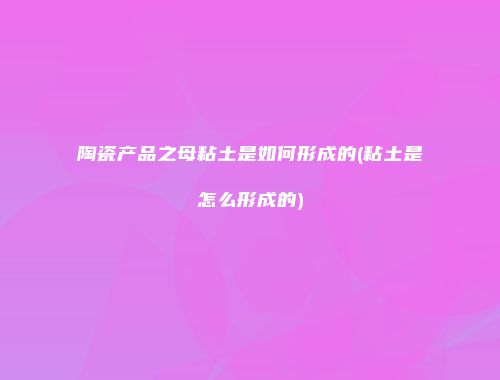 陶瓷产品之母粘土是如何形成的(粘土是怎么形成的)