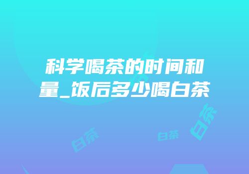 科学喝茶的时间和量_饭后多少喝白茶