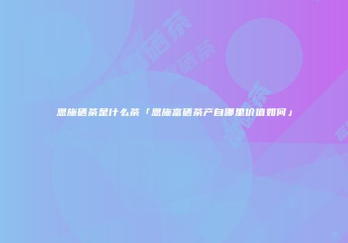 恩施硒茶是什么茶「恩施富硒茶产自哪里价值如何」