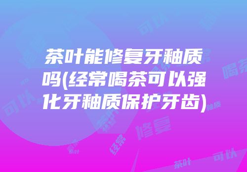 茶叶能修复牙釉质吗(经常喝茶可以强化牙釉质保护牙齿)