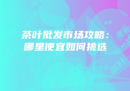 茶叶批发市场攻略：哪里便宜如何挑选