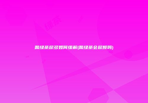 喝绿茶尿多如何缓解(喝绿茶会尿频吗)