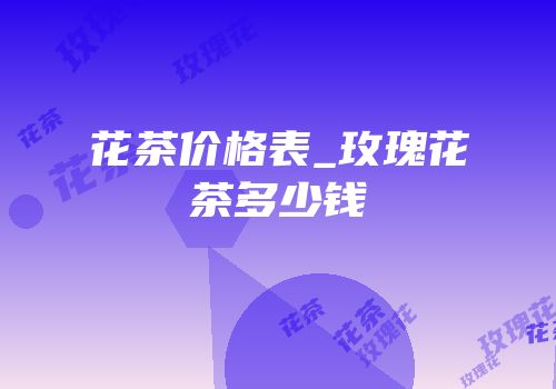 花茶价格表_玫瑰花茶多少钱