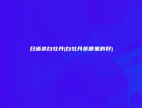 日晒茶白牡丹(白牡丹茶哪里的好)