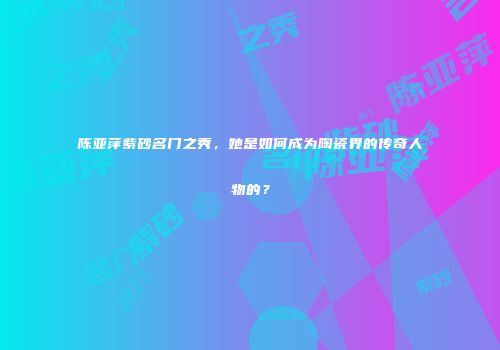 陈亚萍紫砂名门之秀，她是如何成为陶瓷界的传奇人物的？