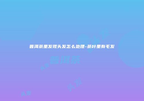 普洱茶里发现头发怎么处理-茶叶里有毛发