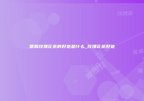 常喝玫瑰花茶的好处是什么_玫瑰花茶好处