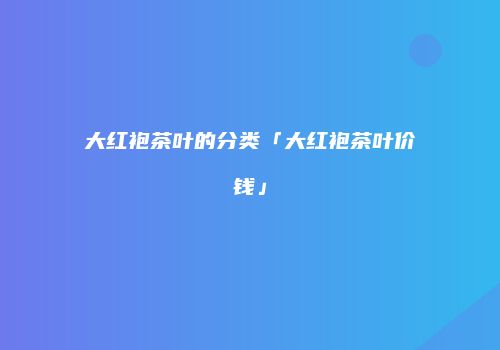 大红袍茶叶的分类「大红袍茶叶价钱」