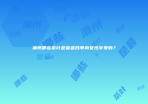 潮州哪些茶叶是最适合单身女性享受的？