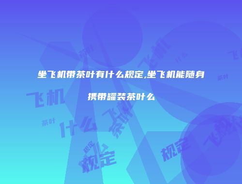 坐飞机带茶叶有什么规定,坐飞机能随身携带罐装茶叶么