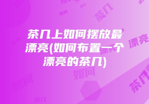 茶几上如何摆放最漂亮(如何布置一个漂亮的茶几)