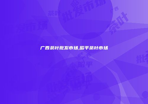 广西茶叶批发市场,昭平茶叶市场