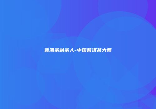 普洱茶制茶人-中国普洱茶大师
