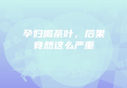 孕妇喝茶叶，后果竟然这么严重