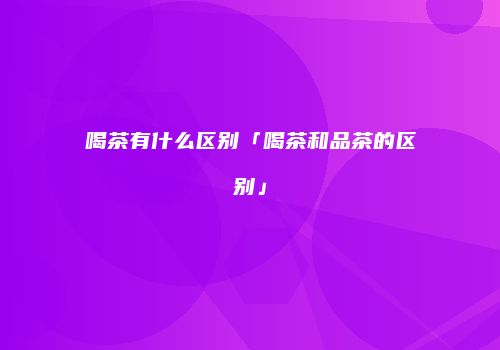 喝茶有什么区别「喝茶和品茶的区别」
