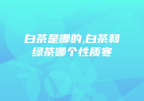 白茶是哪的,白茶和绿茶哪个性质寒