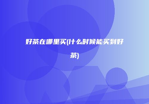 好茶在哪里买(什么时候能买到好茶)