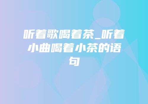 听着歌喝着茶_听着小曲喝着小茶的语句